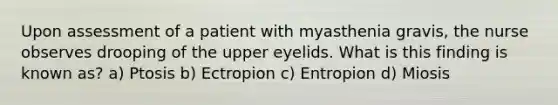 Upon assessment of a patient with myasthenia gravis, the nurse observes drooping of the upper eyelids. What is this finding is known as? a) Ptosis b) Ectropion c) Entropion d) Miosis