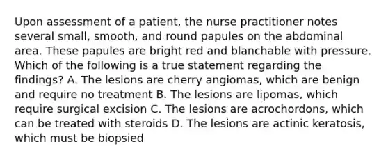 Upon assessment of a patient, the nurse practitioner notes several small, smooth, and round papules on the abdominal area. These papules are bright red and blanchable with pressure. Which of the following is a true statement regarding the findings? A. The lesions are cherry angiomas, which are benign and require no treatment B. The lesions are lipomas, which require surgical excision C. The lesions are acrochordons, which can be treated with steroids D. The lesions are actinic keratosis, which must be biopsied