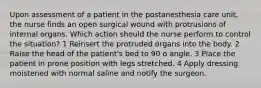 Upon assessment of a patient in the postanesthesia care unit, the nurse finds an open surgical wound with protrusions of internal organs. Which action should the nurse perform to control the situation? 1 Reinsert the protruded organs into the body. 2 Raise the head of the patient's bed to 90 o angle. 3 Place the patient in prone position with legs stretched. 4 Apply dressing moistened with normal saline and notify the surgeon.