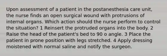 Upon assessment of a patient in the postanesthesia care unit, the nurse finds an open surgical wound with protrusions of internal organs. Which action should the nurse perform to control the situation? 1 Reinsert the protruded organs into the body. 2 Raise the head of the patient's bed to 90 o angle. 3 Place the patient in prone position with legs stretched. 4 Apply dressing moistened with normal saline and notify the surgeon.