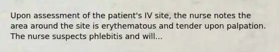 Upon assessment of the patient's IV site, the nurse notes the area around the site is erythematous and tender upon palpation. The nurse suspects phlebitis and will...