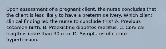 Upon assessment of a pregnant client, the nurse concludes that the client is less likely to have a preterm delivery. Which client clinical finding led the nurse to conclude this? A. Previous cesarean birth. B. Preexisting diabetes mellitus. C. Cervical length is more than 30 mm. D. Symptoms of chronic hypertension.