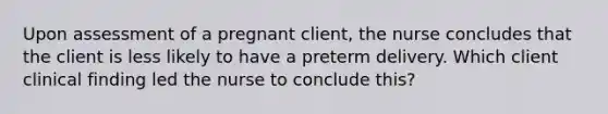 Upon assessment of a pregnant client, the nurse concludes that the client is less likely to have a preterm delivery. Which client clinical finding led the nurse to conclude this?