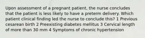 Upon assessment of a pregnant patient, the nurse concludes that the patient is less likely to have a preterm delivery. Which patient clinical finding led the nurse to conclude this? 1 Previous cesarean birth 2 Preexisting diabetes mellitus 3 Cervical length of more than 30 mm 4 Symptoms of chronic hypertension