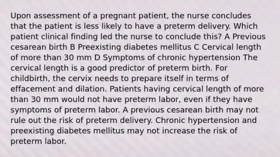 Upon assessment of a pregnant patient, the nurse concludes that the patient is less likely to have a preterm delivery. Which patient clinical finding led the nurse to conclude this? A Previous cesarean birth B Preexisting diabetes mellitus C Cervical length of <a href='https://www.questionai.com/knowledge/keWHlEPx42-more-than' class='anchor-knowledge'>more than</a> 30 mm D Symptoms of chronic hypertension The cervical length is a good predictor of preterm birth. For childbirth, the cervix needs to prepare itself in terms of effacement and dilation. Patients having cervical length of more than 30 mm would not have preterm labor, even if they have symptoms of preterm labor. A previous cesarean birth may not rule out the risk of preterm delivery. Chronic hypertension and preexisting diabetes mellitus may not increase the risk of preterm labor.