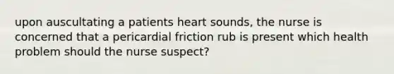 upon auscultating a patients heart sounds, the nurse is concerned that a pericardial friction rub is present which health problem should the nurse suspect?