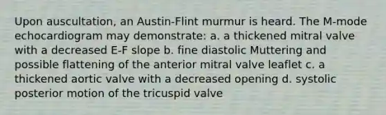 Upon auscultation, an Austin-Flint murmur is heard. The M-mode echocardiogram may demonstrate: a. a thickened mitral valve with a decreased E-F slope b. fine diastolic Muttering and possible flattening of the anterior mitral valve leaflet c. a thickened aortic valve with a decreased opening d. systolic posterior motion of the tricuspid valve