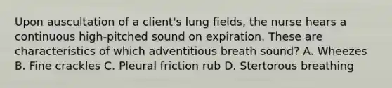 Upon auscultation of a client's lung fields, the nurse hears a continuous high-pitched sound on expiration. These are characteristics of which adventitious breath sound? A. Wheezes B. Fine crackles C. Pleural friction rub D. Stertorous breathing