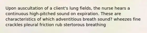 Upon auscultation of a client's lung fields, the nurse hears a continuous high-pitched sound on expiration. These are characteristics of which adventitious breath sound? wheezes fine crackles pleural friction rub stertorous breathing