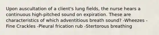 Upon auscultation of a client's lung fields, the nurse hears a continuous high-pitched sound on expiration. These are characteristics of which adventitious breath sound? -Wheezes -Fine Crackles -Pleural frication rub -Stertorous breathing