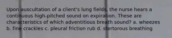 Upon auscultation of a client's lung fields, the nurse hears a continuous high-pitched sound on expiration. These are characteristics of which adventitious breath sound? a. wheezes b. fine crackles c. pleural friction rub d. stertorous breathing