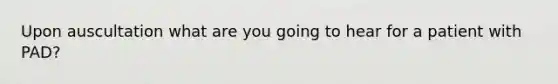 Upon auscultation what are you going to hear for a patient with PAD?