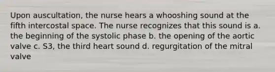 Upon auscultation, the nurse hears a whooshing sound at the fifth intercostal space. The nurse recognizes that this sound is a. the beginning of the systolic phase b. the opening of the aortic valve c. S3, the third heart sound d. regurgitation of the mitral valve