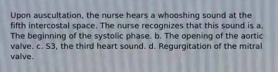 Upon auscultation, the nurse hears a whooshing sound at the fifth intercostal space. The nurse recognizes that this sound is a. The beginning of the systolic phase. b. The opening of the aortic valve. c. S3, the third heart sound. d. Regurgitation of the mitral valve.