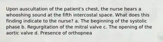 Upon auscultation of the patient's chest, the nurse hears a whooshing sound at the fifth intercostal space. What does this finding indicate to the nurse? a. The beginning of the systolic phase b. Regurgitation of the mitral valve c. The opening of the aortic valve d. Presence of orthopnea