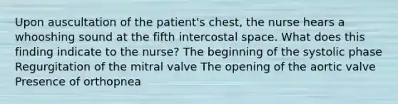 Upon auscultation of the patient's chest, the nurse hears a whooshing sound at the fifth intercostal space. What does this finding indicate to the nurse? The beginning of the systolic phase Regurgitation of the mitral valve The opening of the aortic valve Presence of orthopnea