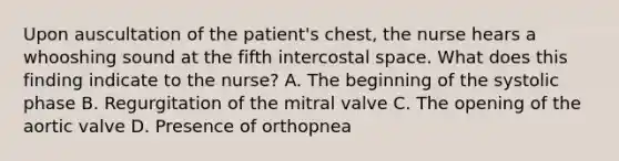 Upon auscultation of the patient's chest, the nurse hears a whooshing sound at the fifth intercostal space. What does this finding indicate to the nurse? A. The beginning of the systolic phase B. Regurgitation of the mitral valve C. The opening of the aortic valve D. Presence of orthopnea