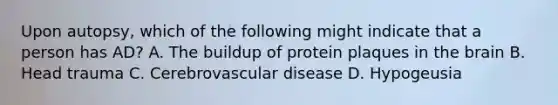 Upon autopsy, which of the following might indicate that a person has AD? A. The buildup of protein plaques in the brain B. Head trauma C. Cerebrovascular disease D. Hypogeusia