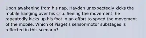 Upon awakening from his nap, Hayden unexpectedly kicks the mobile hanging over his crib. Seeing the movement, he repeatedly kicks up his foot in an effort to speed the movement of the mobile. Which of Piaget's sensorimotor substages is reflected in this scenario?