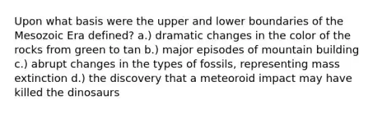 Upon what basis were the upper and lower boundaries of the Mesozoic Era defined? a.) dramatic changes in the color of the rocks from green to tan b.) major episodes of mountain building c.) abrupt changes in the types of fossils, representing mass extinction d.) the discovery that a meteoroid impact may have killed the dinosaurs