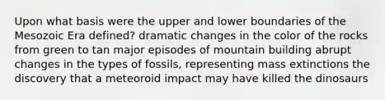 Upon what basis were the upper and lower boundaries of the Mesozoic Era defined? dramatic changes in the color of the rocks from green to tan major episodes of mountain building abrupt changes in the types of fossils, representing mass extinctions the discovery that a meteoroid impact may have killed the dinosaurs