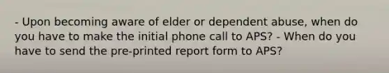 - Upon becoming aware of elder or dependent abuse, when do you have to make the initial phone call to APS? - When do you have to send the pre-printed report form to APS?