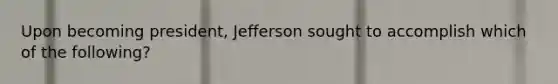 Upon becoming president, Jefferson sought to accomplish which of the following?