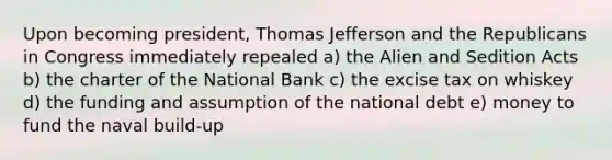 Upon becoming president, Thomas Jefferson and the Republicans in Congress immediately repealed a) the Alien and Sedition Acts b) the charter of the National Bank c) the excise tax on whiskey d) the funding and assumption of the national debt e) money to fund the naval build-up