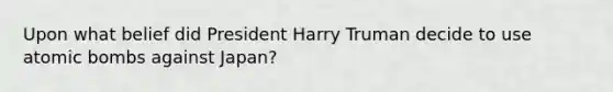 Upon what belief did President Harry Truman decide to use atomic bombs against Japan?