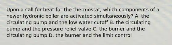 Upon a call for heat for the thermostat, which components of a newer hydronic boiler are activated simultaneously? A. the circulating pump and the low water cutoff B. the circulating pump and the pressure relief valve C. the burner and the circulating pump D. the burner and the limit control