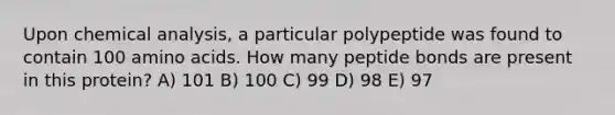 Upon chemical analysis, a particular polypeptide was found to contain 100 <a href='https://www.questionai.com/knowledge/k9gb720LCl-amino-acids' class='anchor-knowledge'>amino acids</a>. How many peptide bonds are present in this protein? A) 101 B) 100 C) 99 D) 98 E) 97