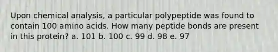 Upon chemical analysis, a particular polypeptide was found to contain 100 <a href='https://www.questionai.com/knowledge/k9gb720LCl-amino-acids' class='anchor-knowledge'>amino acids</a>. How many peptide bonds are present in this protein? a. 101 b. 100 c. 99 d. 98 e. 97