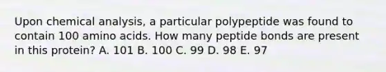 Upon chemical analysis, a particular polypeptide was found to contain 100 amino acids. How many peptide bonds are present in this protein? A. 101 B. 100 C. 99 D. 98 E. 97