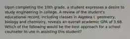 Upon completing the 10th grade, a student expresses a desire to study engineering in college. A review of the student's educational record, including classes in Algebra I, geometry, biology and chemistry, reveals an overall academic GPA of 3.68. Which of the following would be the best approach for a school counselor to use in assisting this student?