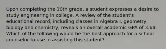 Upon completing the 10th grade, a student expresses a desire to study engineering in college. A review of the student's educational record, including classes in Algebra I, geometry, biology and chemistry, reveals an overall academic GPA of 3.68. Which of the following would be the best approach for a school counselor to use in assisting this student?