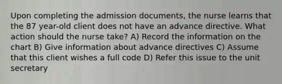 Upon completing the admission documents, the nurse learns that the 87 year-old client does not have an advance directive. What action should the nurse take? A) Record the information on the chart B) Give information about advance directives C) Assume that this client wishes a full code D) Refer this issue to the unit secretary