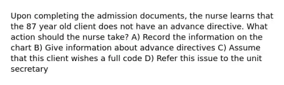 Upon completing the admission documents, the nurse learns that the 87 year old client does not have an advance directive. What action should the nurse take? A) Record the information on the chart B) Give information about advance directives C) Assume that this client wishes a full code D) Refer this issue to the unit secretary