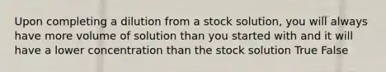 Upon completing a dilution from a stock solution, you will always have more volume of solution than you started with and it will have a lower concentration than the stock solution True False