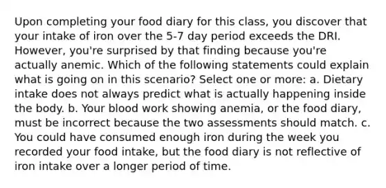 Upon completing your food diary for this class, you discover that your intake of iron over the 5-7 day period exceeds the DRI. However, you're surprised by that finding because you're actually anemic. Which of the following statements could explain what is going on in this scenario? Select one or more: a. Dietary intake does not always predict what is actually happening inside the body. b. Your blood work showing anemia, or the food diary, must be incorrect because the two assessments should match. c. You could have consumed enough iron during the week you recorded your food intake, but the food diary is not reflective of iron intake over a longer period of time.