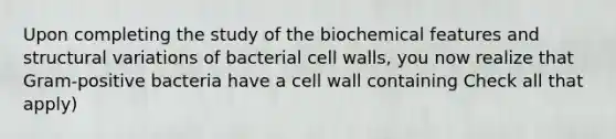 Upon completing the study of the biochemical features and structural variations of bacterial cell walls, you now realize that Gram-positive bacteria have a cell wall containing Check all that apply)