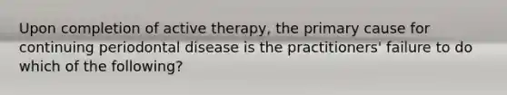 Upon completion of active therapy, the primary cause for continuing periodontal disease is the practitioners' failure to do which of the following?