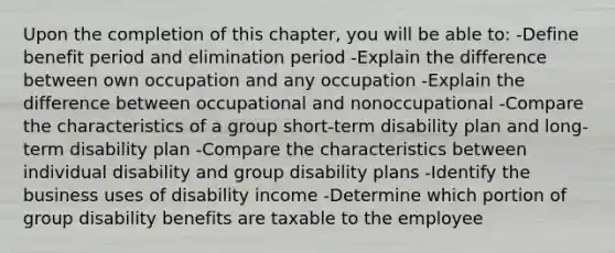 Upon the completion of this chapter, you will be able to: -Define benefit period and elimination period -Explain the difference between own occupation and any occupation -Explain the difference between occupational and nonoccupational -Compare the characteristics of a group short-term disability plan and long-term disability plan -Compare the characteristics between individual disability and group disability plans -Identify the business uses of disability income -Determine which portion of group disability benefits are taxable to the employee