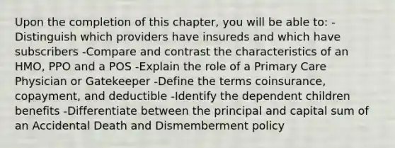 Upon the completion of this chapter, you will be able to: -Distinguish which providers have insureds and which have subscribers -Compare and contrast the characteristics of an HMO, PPO and a POS -Explain the role of a Primary Care Physician or Gatekeeper -Define the terms coinsurance, copayment, and deductible -Identify the dependent children benefits -Differentiate between the principal and capital sum of an Accidental Death and Dismemberment policy