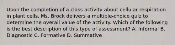 Upon the completion of a class activity about cellular respiration in plant cells, Ms. Brock delivers a multiple-choice quiz to determine the overall value of the activity. Which of the following is the best description of this type of assessment? A. Informal B. Diagnostic C. Formative D. Summative