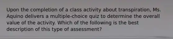 Upon the completion of a class activity about transpiration, Ms. Aquino delivers a multiple-choice quiz to determine the overall value of the activity. Which of the following is the best description of this type of assessment?