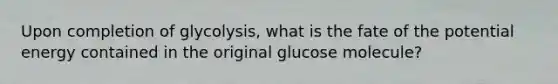 Upon completion of glycolysis, what is the fate of the potential energy contained in the original glucose molecule?