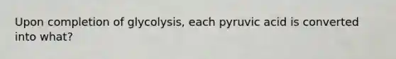 Upon completion of glycolysis, each pyruvic acid is converted into what?