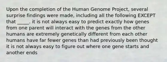 Upon the completion of the Human Genome Project, several surprise findings were made, including all the following EXCEPT that _____. it is not always easy to predict exactly how genes from one parent will interact with the genes from the other humans are extremely genetically different from each other humans have far fewer genes than had previously been thought it is not always easy to figure out where one gene starts and another ends