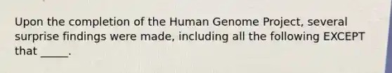 Upon the completion of the Human Genome Project, several surprise findings were made, including all the following EXCEPT that _____.