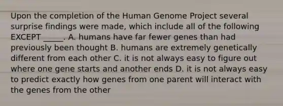 Upon the completion of the <a href='https://www.questionai.com/knowledge/kaQqK73QV8-human-genome' class='anchor-knowledge'>human genome</a> Project several surprise findings were made, which include all of the following EXCEPT _____. A. humans have far fewer genes than had previously been thought B. humans are extremely genetically different from each other C. it is not always easy to figure out where one gene starts and another ends D. it is not always easy to predict exactly how genes from one parent will interact with the genes from the other